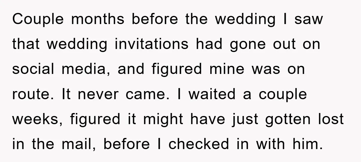 Couple months before the wedding I saw that wedding invitations had gone out on social media, and figured mine was on route. It never came. I waited a couple weeks,...