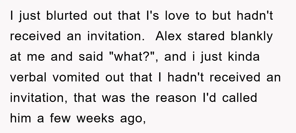 I just blurted out that I's love to but hadn't received an invitation. Alex stared blankly at me and said "what?", and i just kinda verbal vomited out that I...