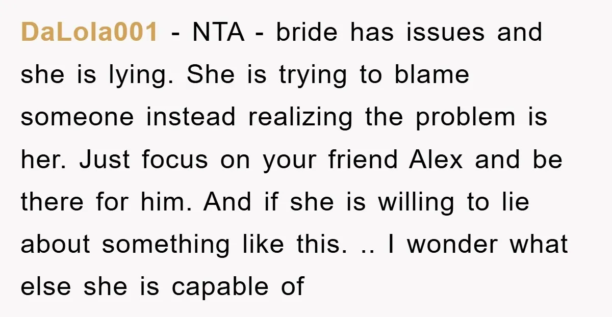 DaLola001 − NTA - bride has issues and she is lying. She is trying to blame someone instead realizing the problem is her. Just focus on your friend Alex and...