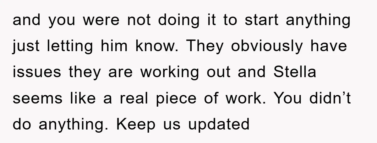 and you were not doing it to start anything just letting him know. They obviously have issues they are working out and Stella seems like a real piece of work....