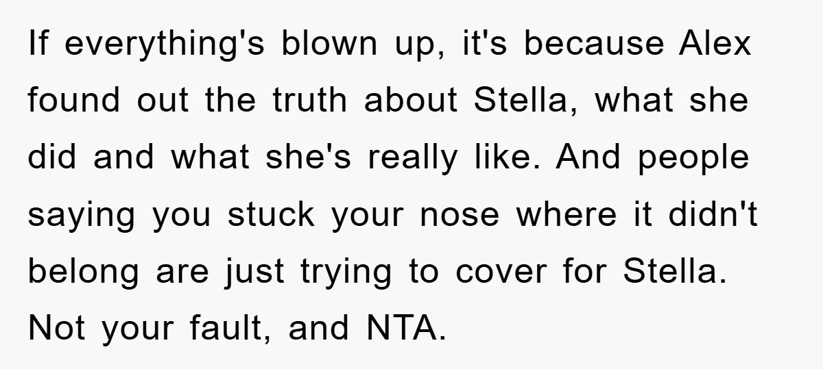 If everything's blown up, it's because Alex found out the truth about Stella, what she did and what she's really like. And people saying you stuck your nose where it...