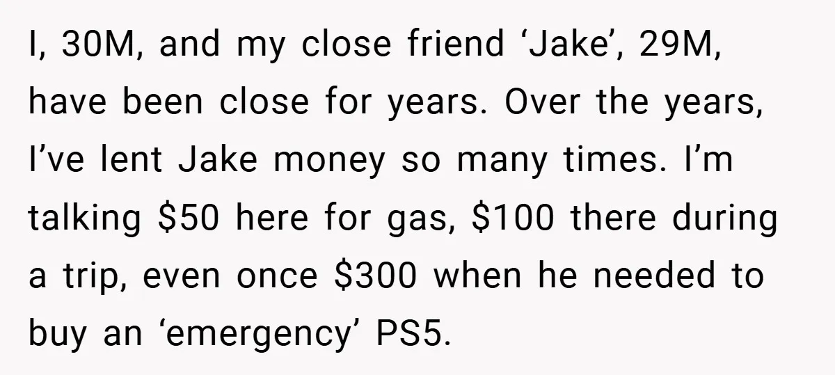 I, 30M, and my close friend ‘Jake’, 29M, have been close for years. Over the years, I’ve lent Jake money so many times. I’m talking $50 here for gas, $100...