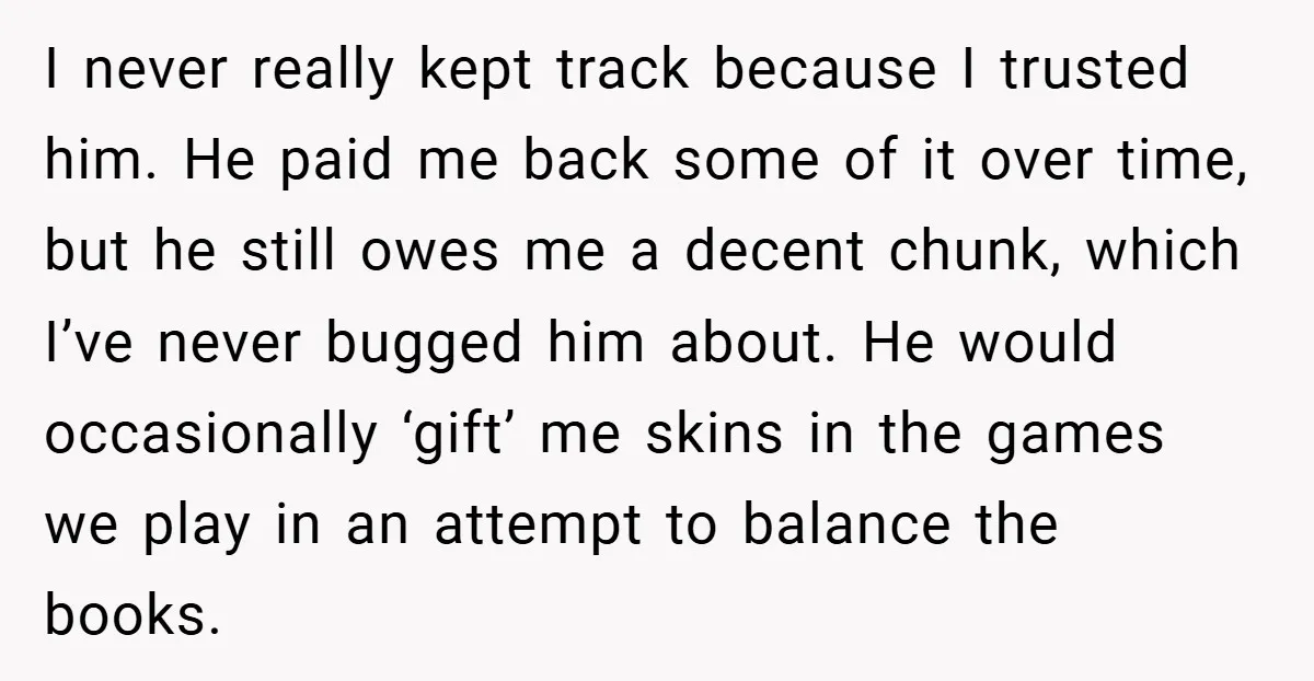 I never really kept track because I trusted him. He paid me back some of it over time, but he still owes me a decent chunk, which I’ve never bugged...