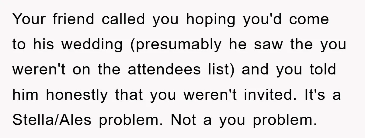 Your friend called you hoping you'd come to his wedding (presumably he saw the you weren't on the attendees list) and you told him honestly that you weren't invited. It's...