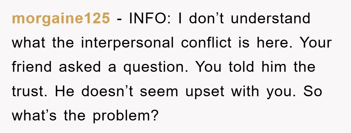 morgaine125 − INFO: I don’t understand what the interpersonal conflict is here. Your friend asked a question. You told him the trust. He doesn’t seem upset with you. So what’s...