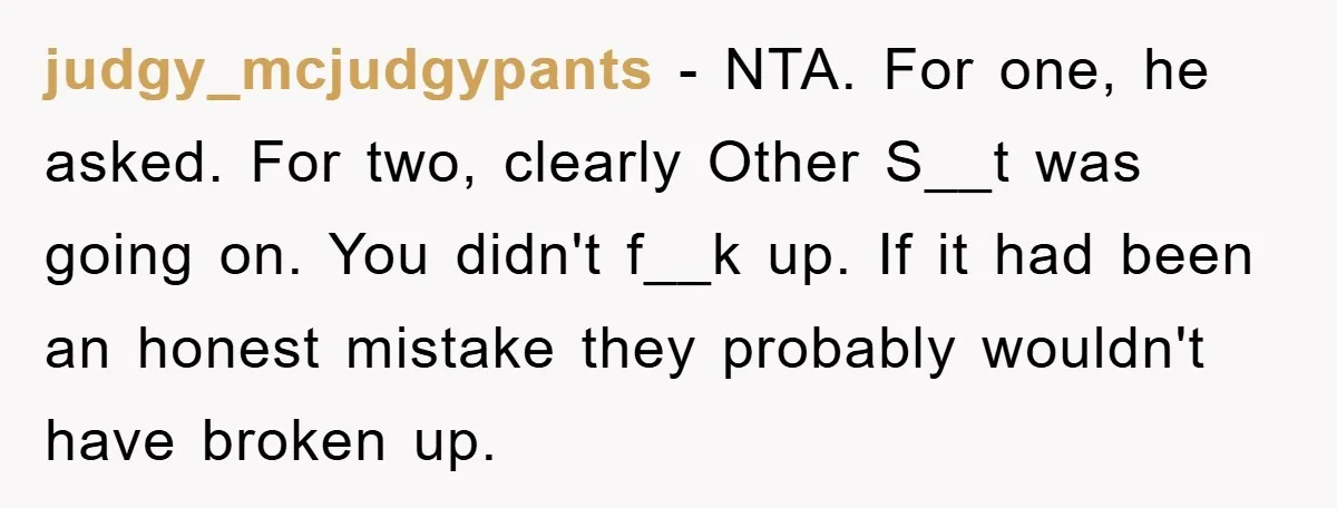 judgy_mcjudgypants − NTA. For one, he asked. For two, clearly Other S__t was going on. You didn't f__k up. If it had been an honest mistake they probably wouldn't have...
