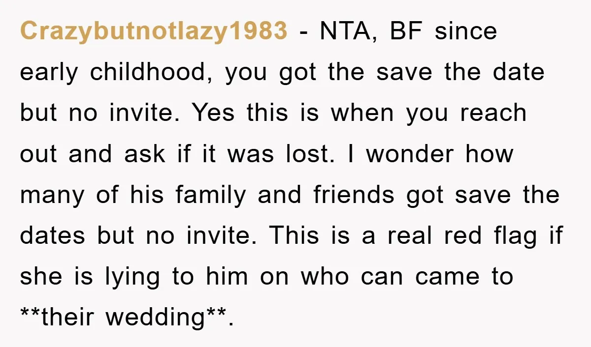 Crazybutnotlazy1983 − NTA, BF since early childhood, you got the save the date but no invite. Yes this is when you reach out and ask if it was lost. I...