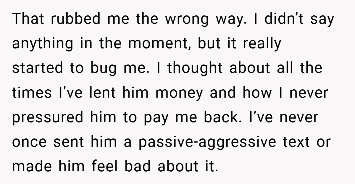 That rubbed me the wrong way. I didn’t say anything in the moment, but it really started to bug me. I thought about all the times I’ve lent him money...