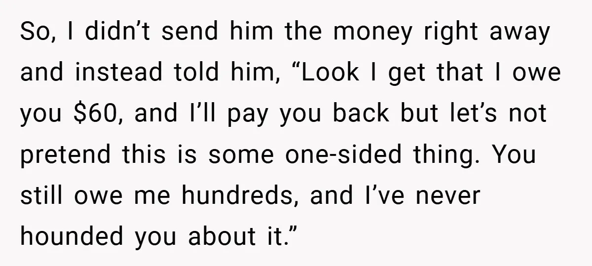 So, I didn’t send him the money right away and instead told him, “Look I get that I owe you $60, and I’ll pay you back but let’s not pretend...