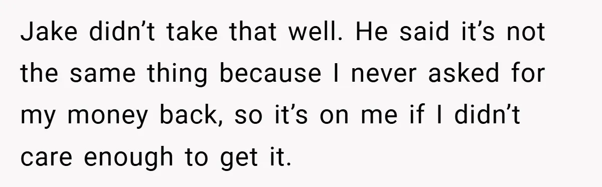 Jake didn’t take that well. He said it’s not the same thing because I never asked for my money back, so it’s on me if I didn’t care enough to...