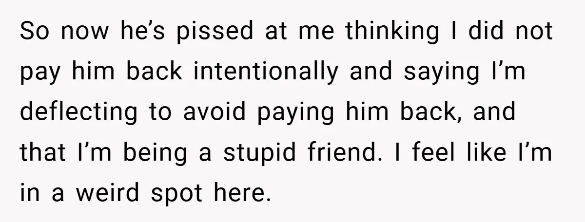 So now he’s pissed at me thinking I did not pay him back intentionally and saying I’m deflecting to avoid paying him back, and that I’m being a stupid friend....
