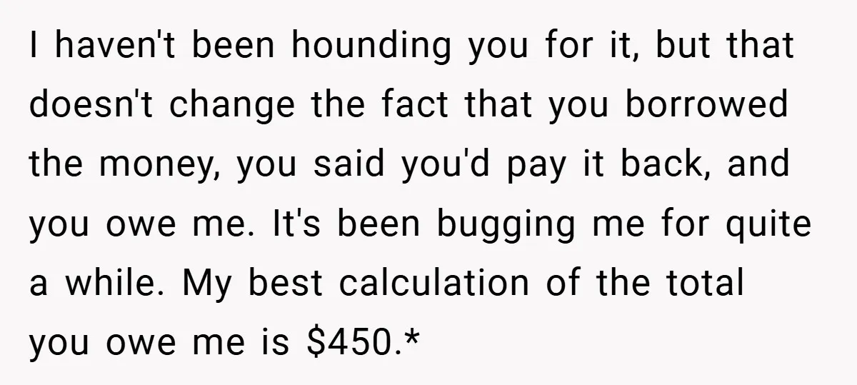 I haven't been hounding you for it, but that doesn't change the fact that you borrowed the money, you said you'd pay it back, and you owe me. It's been...