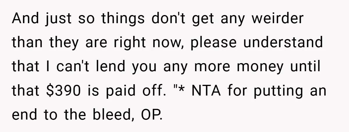 And just so things don't get any weirder than they are right now, please understand that I can't lend you any more money until that $390 is paid off. "*...