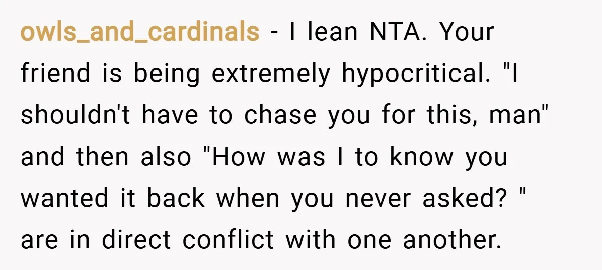 owls_and_cardinals − I lean NTA. Your friend is being extremely hypocritical. "I shouldn't have to chase you for this, man" and then also "How was I to know you wanted...