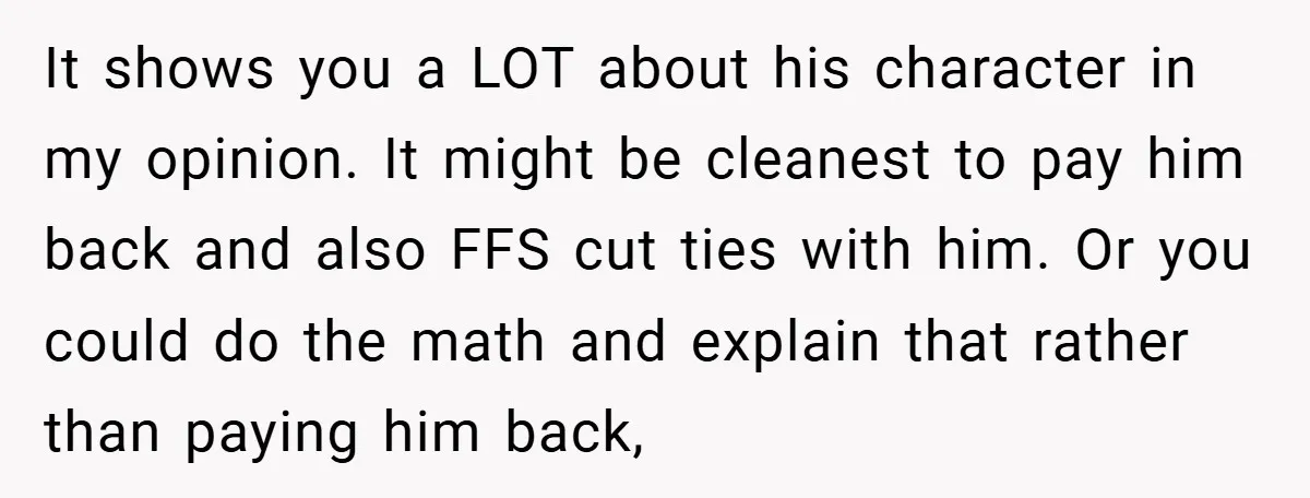It shows you a LOT about his character in my opinion. It might be cleanest to pay him back and also FFS cut ties with him. Or you could do...