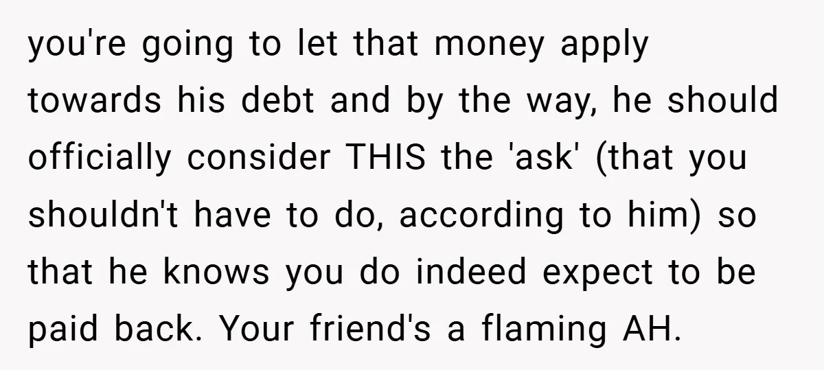 you're going to let that money apply towards his debt and by the way, he should officially consider THIS the 'ask' (that you shouldn't have to do, according to him)...