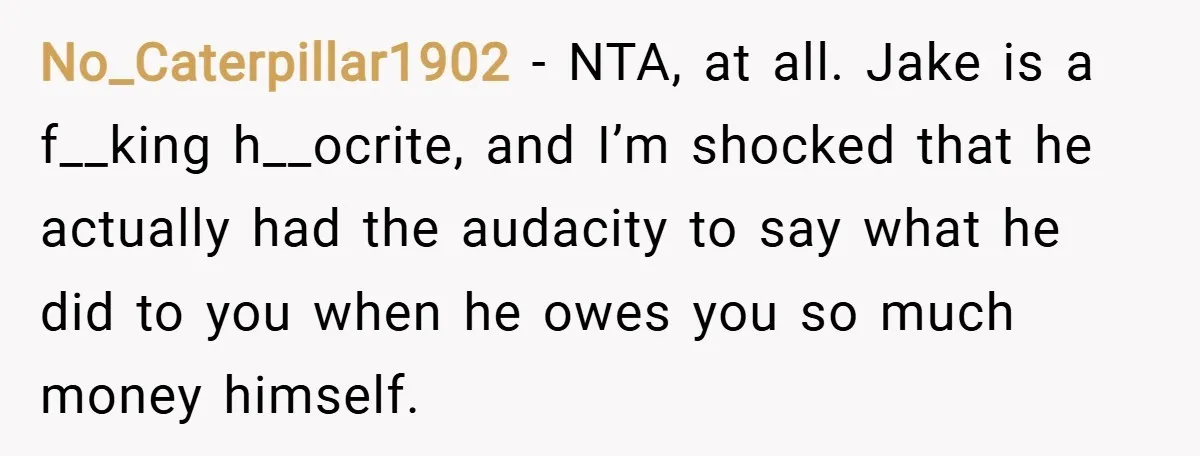 No_Caterpillar1902 − NTA, at all. Jake is a f__king h__ocrite, and I’m shocked that he actually had the audacity to say what he did to you when he owes you...