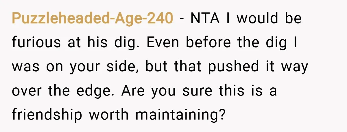 Puzzleheaded-Age-240 − NTA I would be furious at his dig. Even before the dig I was on your side, but that pushed it way over the edge. Are you sure...