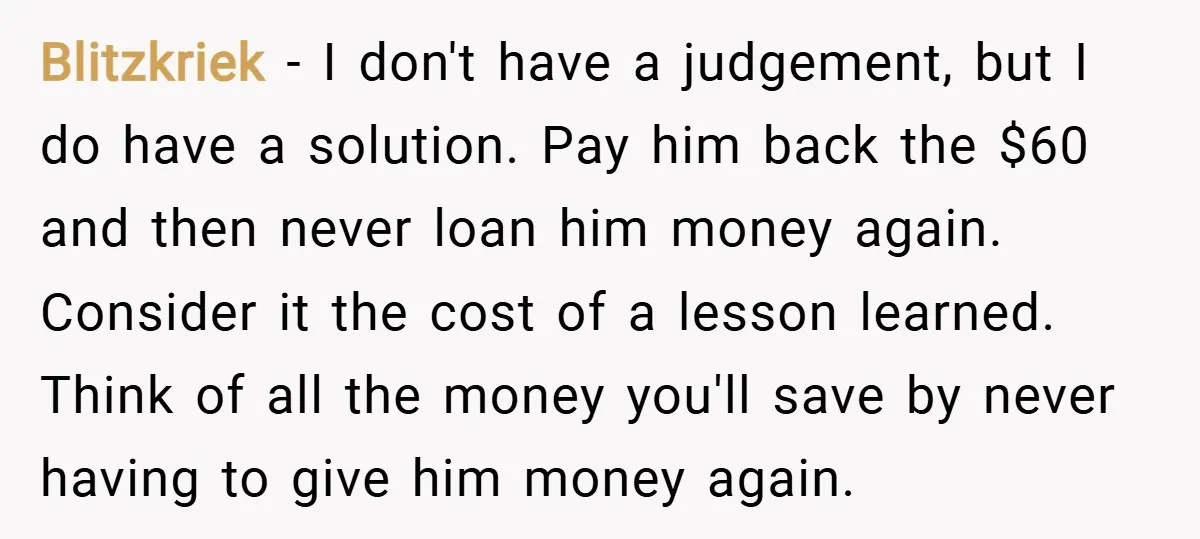 Blitzkriek − I don't have a judgement, but I do have a solution. Pay him back the $60 and then never loan him money again. Consider it the cost of...