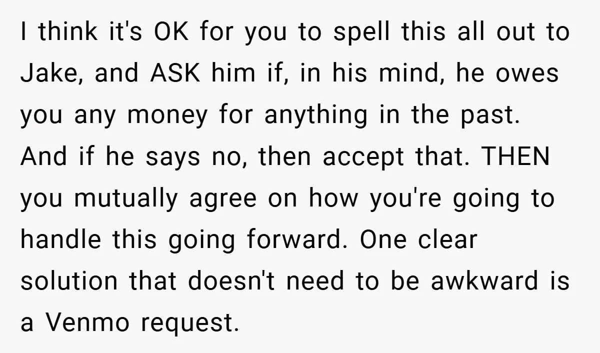 I think it's OK for you to spell this all out to Jake, and ASK him if, in his mind, he owes you any money for anything in the past....