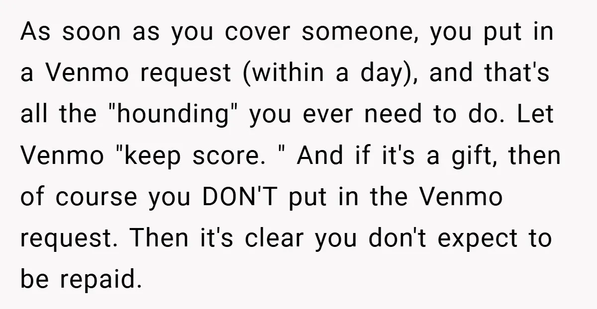 As soon as you cover someone, you put in a Venmo request (within a day), and that's all the "hounding" you ever need to do. Let Venmo "keep score. "...