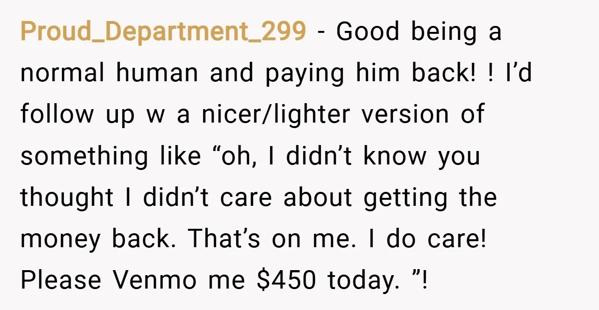 Proud_Department_299 − Good being a normal human and paying him back! ! I’d follow up w a nicer/lighter version of something like “oh, I didn’t know you thought I didn’t...