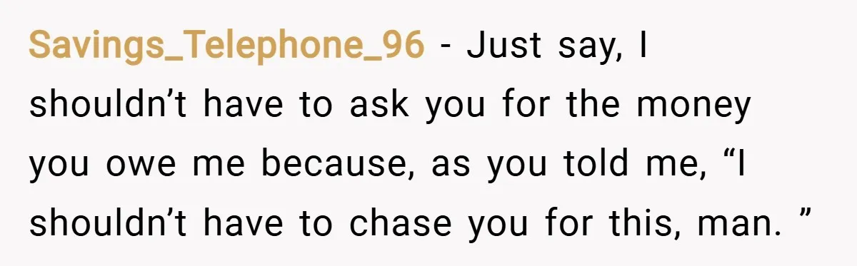 Savings_Telephone_96 − Just say, I shouldn’t have to ask you for the money you owe me because, as you told me, “I shouldn’t have to chase you for this, man....
