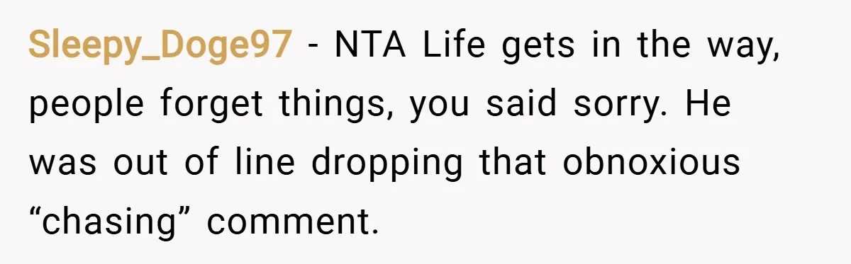 Sleepy_Doge97 − NTA Life gets in the way, people forget things, you said sorry. He was out of line dropping that obnoxious “chasing” comment.