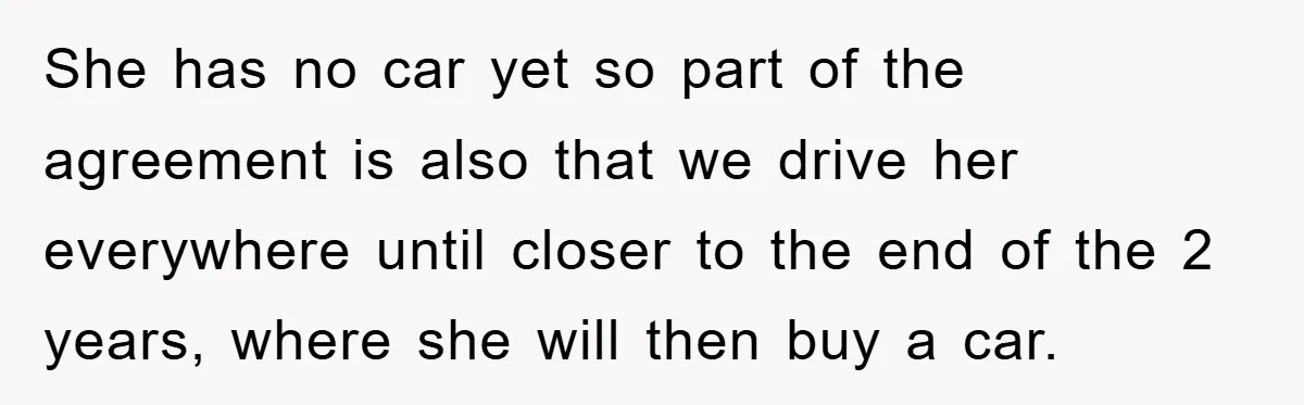 She has no car yet so part of the agreement is also that we drive her everywhere until closer to the end of the 2 years, where she will then...