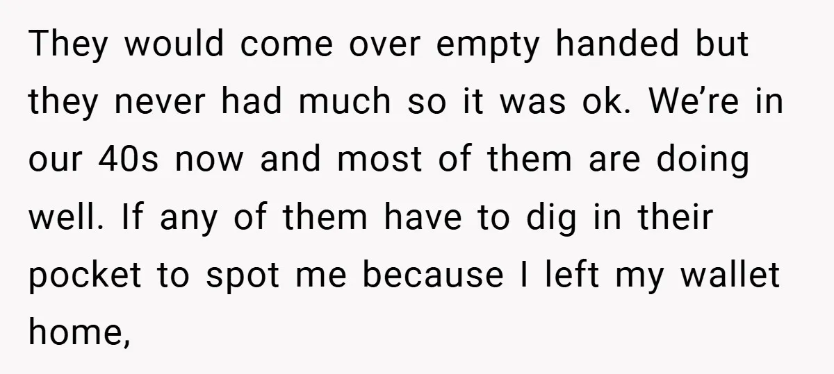 They would come over empty handed but they never had much so it was ok. We’re in our 40s now and most of them are doing well. If any of...