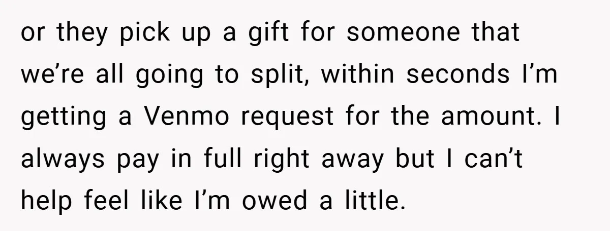 or they pick up a gift for someone that we’re all going to split, within seconds I’m getting a Venmo request for the amount. I always pay in full right...