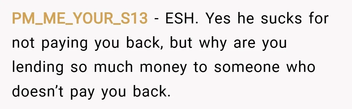 PM_ME_YOUR_S13 − ESH. Yes he sucks for not paying you back, but why are you lending so much money to someone who doesn’t pay you back.