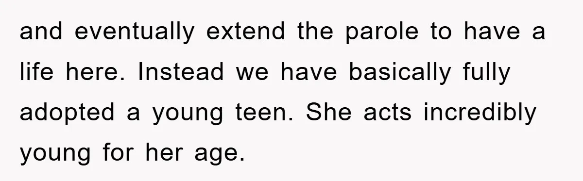 and eventually extend the parole to have a life here. Instead we have basically fully adopted a young teen. She acts incredibly young for her age.