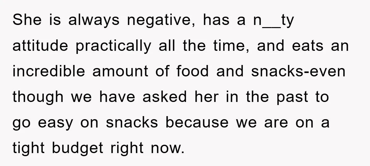 She is always negative, has a n__ty attitude practically all the time, and eats an incredible amount of food and snacks-even though we have asked her in the past to...