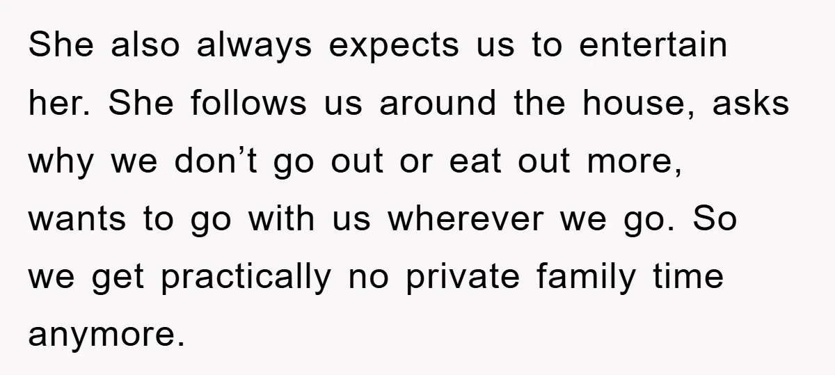 She also always expects us to entertain her. She follows us around the house, asks why we don’t go out or eat out more, wants to go with us wherever...
