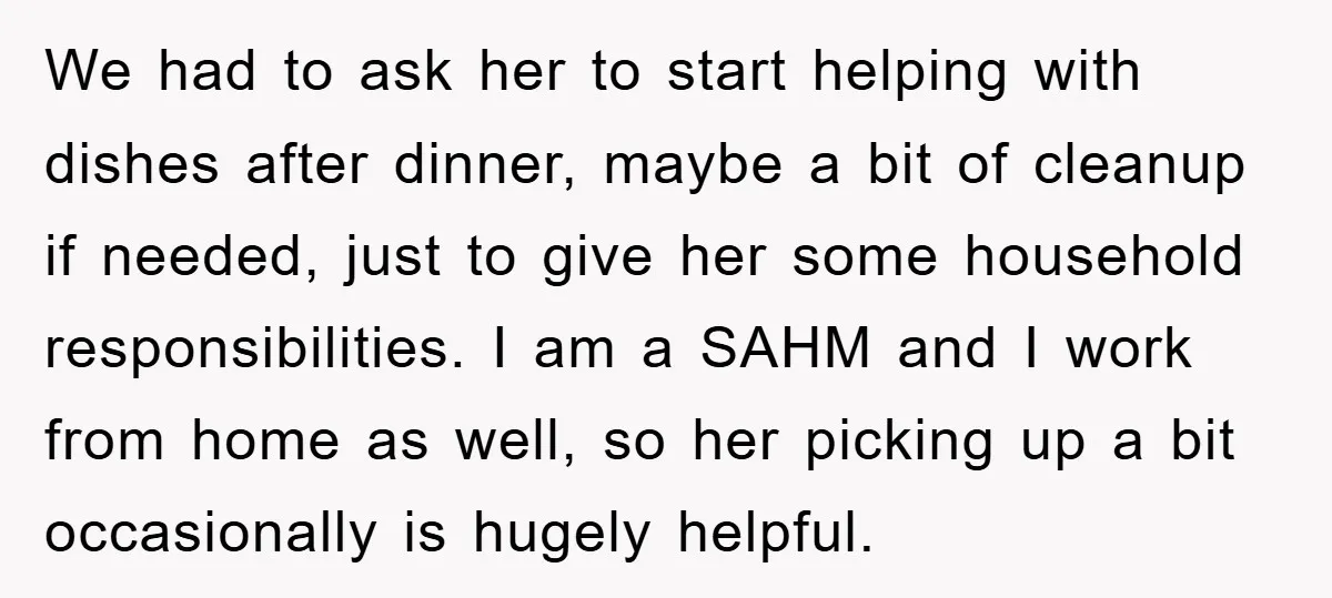 We had to ask her to start helping with dishes after dinner, maybe a bit of cleanup if needed, just to give her some household responsibilities. I am a SAHM...