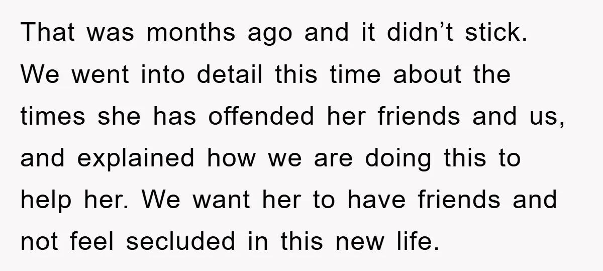 That was months ago and it didn’t stick. We went into detail this time about the times she has offended her friends and us, and explained how we are doing...