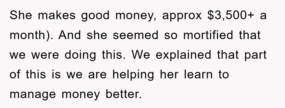 She makes good money, approx $3,500+ a month). And she seemed so mortified that we were doing this. We explained that part of this is we are helping her learn...