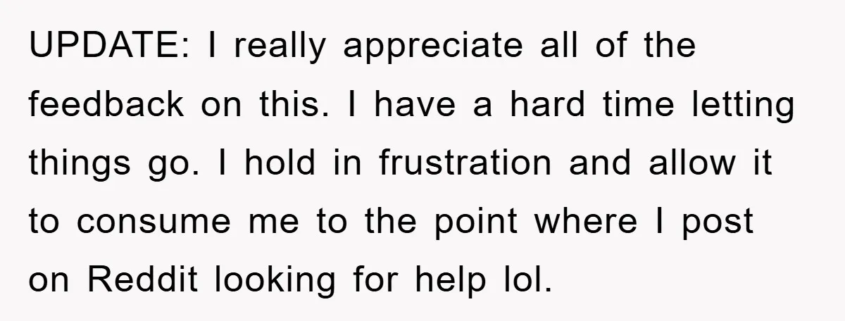 UPDATE: I really appreciate all of the feedback on this. I have a hard time letting things go. I hold in frustration and allow it to consume me to the...