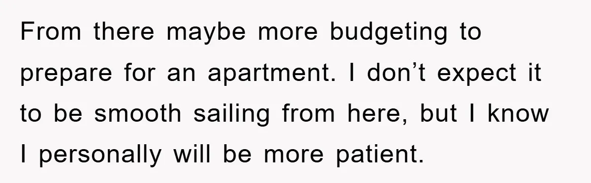 From there maybe more budgeting to prepare for an apartment. I don’t expect it to be smooth sailing from here, but I know I personally will be more patient.