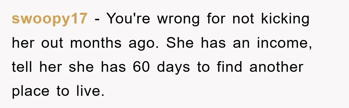 swoopy17 − You're wrong for not kicking her out months ago. She has an income, tell her she has 60 days to find another place to live.