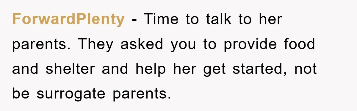 ForwardPlenty − Time to talk to her parents. They asked you to provide food and shelter and help her get started, not be surrogate parents.