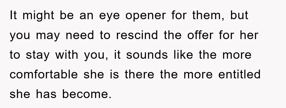 It might be an eye opener for them, but you may need to rescind the offer for her to stay with you, it sounds like the more comfortable she is...