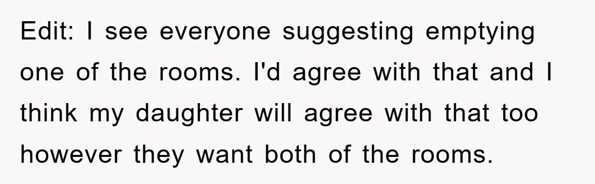 Edit: I see everyone suggesting emptying one of the rooms. I'd agree with that and I think my daughter will agree with that too however they want both of the...