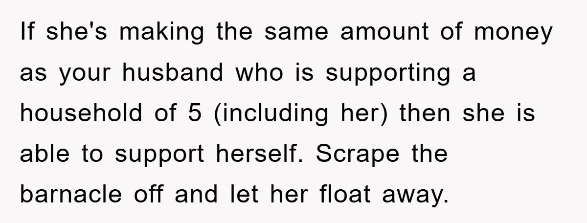 If she's making the same amount of money as your husband who is supporting a household of 5 (including her) then she is able to support herself. Scrape the barnacle...