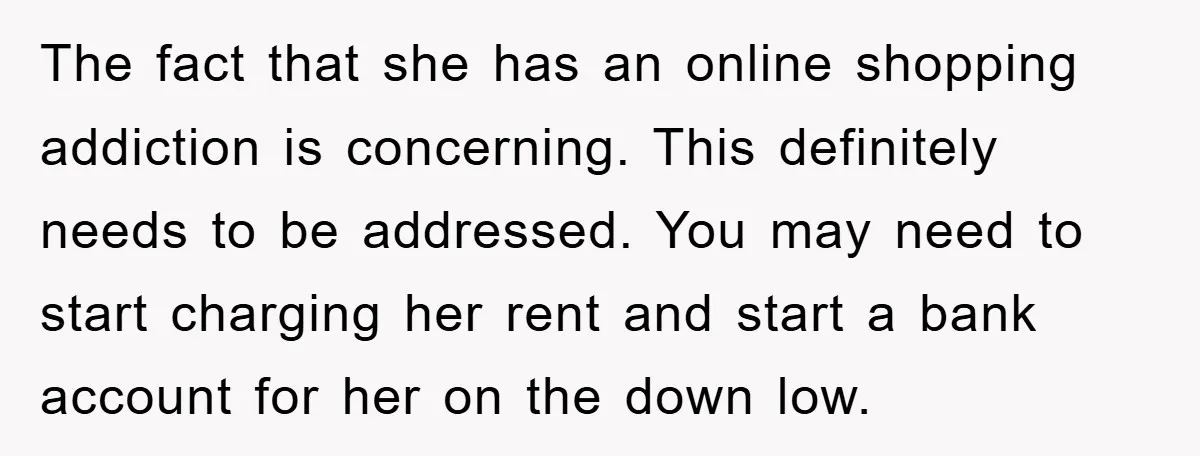 The fact that she has an online shopping addiction is concerning. This definitely needs to be addressed. You may need to start charging her rent and start a bank account...