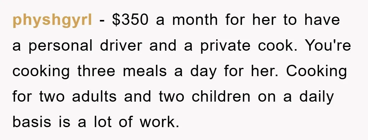 physhgyrl − $350 a month for her to have a personal driver and a private cook. You're cooking three meals a day for her. Cooking for two adults and two...