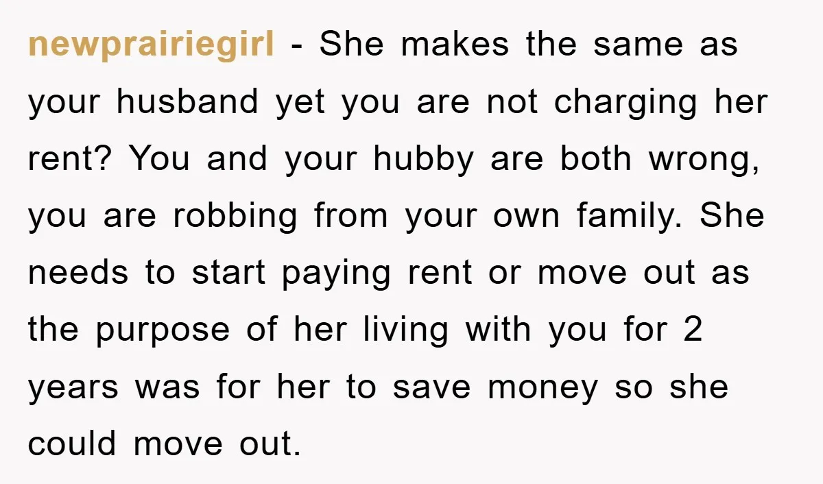 newprairiegirl − She makes the same as your husband yet you are not charging her rent? You and your hubby are both wrong, you are robbing from your own family....