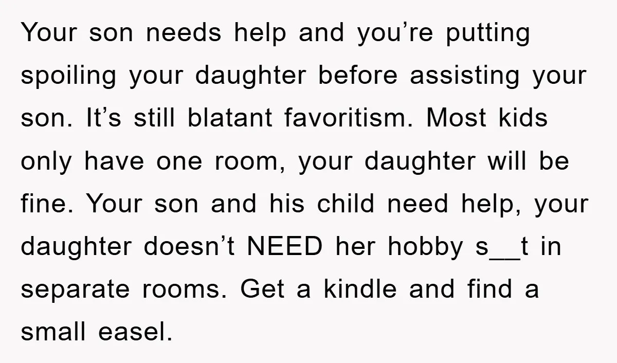 Your son needs help and you’re putting spoiling your daughter before assisting your son. It’s still blatant favoritism. Most kids only have one room, your daughter will be fine. Your...