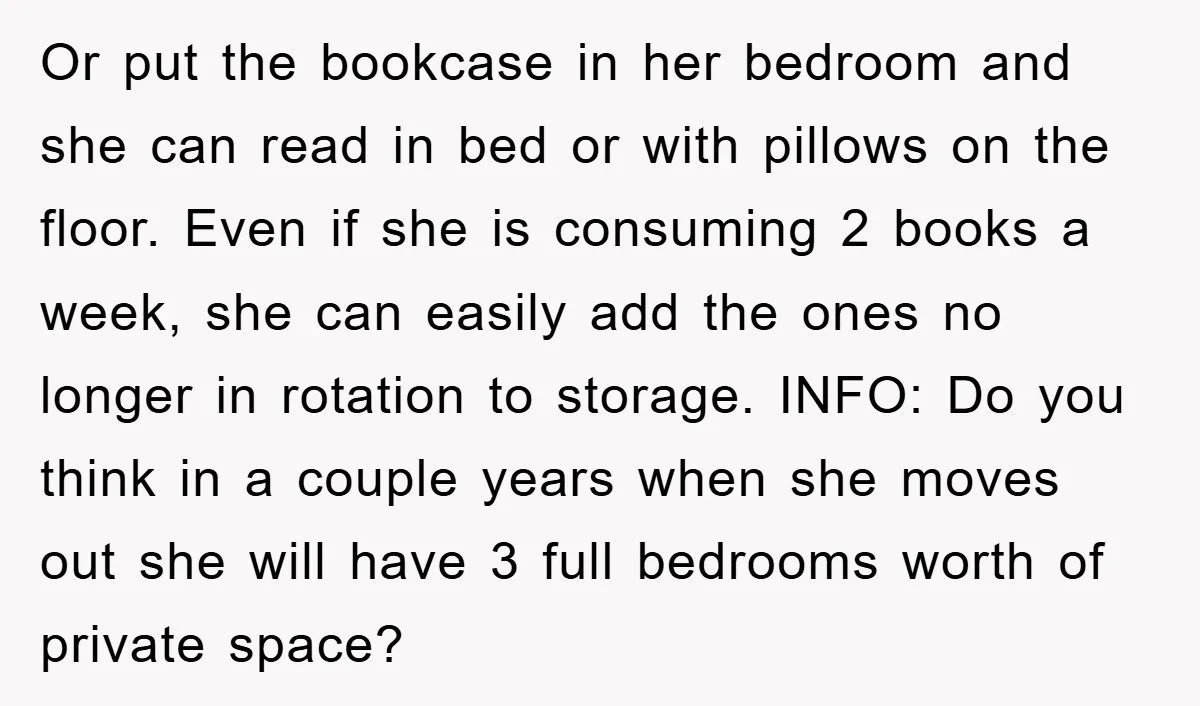 Or put the bookcase in her bedroom and she can read in bed or with pillows on the floor. Even if she is consuming 2 books a week, she can...